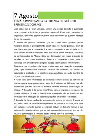7 Agosto
TEMA: A IMPORTÂNCIA DA BRIGADA DE INCÊNDIO E
PRIMEIROS SOCORROS
você sabia que a Haver Serviços, contém uma equipe treinada e qualificada
para combate a incêndio e primeiros socorros? Estes são chamados de
brigadistas, tem como objetivo atuar em caso de sinistros de qualquer natureza
dentro da empresa.
É através de pessoas treinadas, que se poderá evitar grandes perdas
materiais, sociais e principalmente salvar vidas de muitas pessoas, além da
sua. Sabemos que a prevenção é a melhor estratégia a ser adotada, muito
mais simples do que o combate, além dos custos serem reduzidos. Aplicando
os conhecimentos da "Teoria Geral da Combustão" em nosso ambiente de
trabalho ou em nossa residência, faremos a prevenção correta, evitando
incêndios com procedimentos simples, lógicos e sem grandes investimentos.
Atualmente os brigadistas da Haver contam com um plano de emergência
(PAE) que dimensionam diferentes cenários de acidentes, as formas de
tratamento e avaliação e o papel de responsabilidade de cada membro da
brigada nos primeiros socorros.
A Haver conta com 19 unidades de extintores sendo de dióxido de carbono, pó
químico seco e água pressurizada, além de 3 sistemas de hidrantes que são
abastecidos por uma caixa de 10 mil litros somente reservado para atuação da
brigada. A brigada é de suma importância para a empresa, e seu papel de
grande destaque, já que o investimento empregado não se transforma em
produção e sim a redução de possíveis prejuízos envolvendo a sinistros.
A brigada da Haver, realizarão simulados de sinistro no mínimo 2 vezes ao
ano, como meta de atualização de preceitos de primeiros socorros, este deve
ser realizado somente quando a empresa estiver em trabalho normal e que
todos os funcionário saibam que se trata apenas de treinamento, pois se não
houver a comunicação o simulado acaba virando pânico e acidentes.
8 Agosto
 