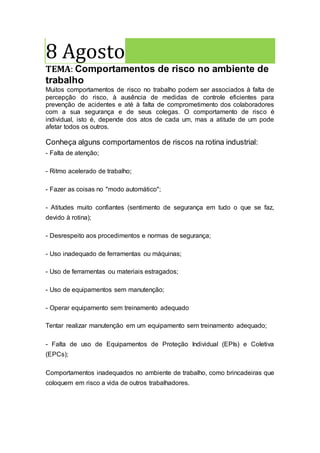 8 Agosto
TEMA: Comportamentos de risco no ambiente de
trabalho
Muitos comportamentos de risco no trabalho podem ser associados à falta de
percepção do risco, à ausência de medidas de controle eficientes para
prevenção de acidentes e até à falta de comprometimento dos colaboradores
com a sua segurança e de seus colegas. O comportamento de risco é
individual, isto é, depende dos atos de cada um, mas a atitude de um pode
afetar todos os outros.
Conheça alguns comportamentos de riscos na rotina industrial:
- Falta de atenção;
- Ritmo acelerado de trabalho;
- Fazer as coisas no "modo automático";
- Atitudes muito confiantes (sentimento de segurança em tudo o que se faz,
devido à rotina);
- Desrespeito aos procedimentos e normas de segurança;
- Uso inadequado de ferramentas ou máquinas;
- Uso de ferramentas ou materiais estragados;
- Uso de equipamentos sem manutenção;
- Operar equipamento sem treinamento adequado
Tentar realizar manutenção em um equipamento sem treinamento adequado;
- Falta de uso de Equipamentos de Proteção Individual (EPIs) e Coletiva
(EPCs);
Comportamentos inadequados no ambiente de trabalho, como brincadeiras que
coloquem em risco a vida de outros trabalhadores.
 