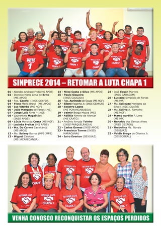SINPRECE 2014 – RETOMAR A LUTA CHAPA 1
01 - Aldeides Andrade Frota(MS APOS)
02 - Dionísio Maria Lima de Brito
(MS APOS)
03 - Fco. Castro (INSS GEXFOR
04 - Flora Maria Brasil (MS APOS)
05 - Isa Viterbo (MS HGF)
06 - João Marques de Farias (MS)
07 - Jorge Luis Alves – INSS
08 - Laurentino Magalhães
(INSS APOS)
09 - Lúcia Maria da Costa (MS HGF)
10 - Lucinéa Freitas (MS APOS)
11 - Ma. Do Carmo Cavalcante
(MS APOS)
12 - Ma. Sulany Barros (MPS JRPS)
13 - Miguel Cardoso
(MS JACARECANGA)
14 - Nilze Costa e Silva (MS APOS)
15 - Paulo Siqueira
(INSS CAUCAIA)
16 - Rda. Aurineide de Souza (MS HGF)
17 - Sileno Façanha Jr. (INSS GEXFOR)
18 - Socorro Lopes
(MS PORANGABUSSU)
19 - Valmir Braga Moura (MS)
20 - Adiléia Almino de Alencar
(MS CRATO)
21 - Antônio Arruda Toinho
(INSS PARQUELÂNDIA)
22 - Carlos Gomes (INSS APOS)
23 - Francisco Torres (INSS)
MARACANAÚ
24 - Jairo Éverton (GEXJUAZ)
25 - José Edson Martins
(INSS GARAGEM)
26 - Luciano Simplício de Farias
(MS HM)
27 - Ma. Edileuza Menezes da
Silva (INSS IGUATÚ)
28 - Ma. Edilva A. Ramalho
(MS HGF)
29 - Marco Aurélio F. Lima
(MS HM)
30 - Ronaldo dos Santos Alves
(INSS GEXFOR)
31 - Umbelina Ma. Novais
(GEXJUAZ)
32 - Valdir Braga de Oliveira Jr.
(GEXSOBRAL)
 