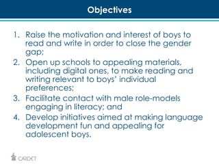 Objectives 
1. Raise the motivation and interest of boys to 
read and write in order to close the gender 
gap; 
2. Open up schools to appealing materials, 
including digital ones, to make reading and 
writing relevant to boys’ individual 
preferences; 
3. Facilitate contact with male role-models 
engaging in literacy; and 
4. Develop initiatives aimed at making language 
development fun and appealing for 
adolescent boys. 
 