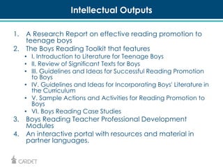 Intellectual Outputs 
1. A Research Report on effective reading promotion to 
teenage boys 
2. The Boys Reading Toolkit that features 
• I. Introduction to Literature for Teenage Boys 
• II. Review of Significant Texts for Boys 
• III. Guidelines and Ideas for Successful Reading Promotion 
to Boys 
• IV. Guidelines and Ideas for Incorporating Boys' Literature in 
the Curriculum 
• V. Sample Actions and Activities for Reading Promotion to 
Boys 
• VI. Boys Reading Case Studies 
3. Boys Reading Teacher Professional Development 
Modules 
4. An interactive portal with resources and material in 
partner languages. 
 