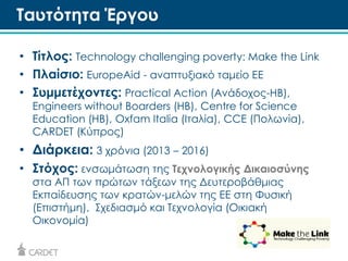 Ταυτότητα Έργου 
• Τίτλος: Technology challenging poverty: Make the Link 
• Πλαίσιο: EuropeAid - αναπτυξιακό ταμείο ΕE 
• Συμμετέχοντες: Practical Action (Ανάδοχος-ΗΒ), 
Engineers without Boarders (ΗΒ), Centre for Science 
Education (ΗΒ), Oxfam Italia (Ιταλία), CCE (Πολωνία), 
CARDET (Κύπρος) 
• Διάρκεια: 3 χρόνια (2013 – 2016) 
• Στόχος: ενσωμάτωση της Τεχνολογικής Δικαιοσύνης 
στα ΑΠ των πρώτων τάξεων της Δευτεροβάθμιας 
Εκπαίδευσης των κρατών-μελών της ΕΕ στη Φυσική 
(Επιστήμη), Σχεδιασμό και Τεχνολογία (Οικιακή 
Οικονομία) 
 