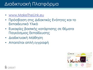 Διαδικτυακή Πλατφόρμα 
• www.MakeTheLink.eu 
• Πρόσβαση στις Διδακτικές Ενότητες και το 
Εκπαιδευτικό Υλικό 
• Ευκαιρίες βασικής κατάρτισης σε θέματα 
Παγκόσμιας Εκπαίδευσης 
• Διαδικτυακή Μάθηση 
• Απαιτείται απλή εγγραφή 
 