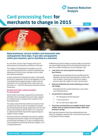 Card processing fees for
merchants to change in 2015 > News
Smarter Spending > www.expense-reduction.co.uk > News
As a merchant, you face major changes to the cost of
processing your card payments as of March 1st this year.
The changes are being phased in throughout 2015 and
2016, with Visa going first from 1st March and MasterCard
following on for some of their card types on the 1st April,
then quarterly thereafter.
A major component of card payment costs is ‘Interchange’.
Driven by EU regulations, the aim of the legislation is to cap
interchange fees throughout Europe; for debit cards the
cap will be 0.2% (currently 8p) and for credit cards 0.3%
(currently 0.77 – 0.8%) for chip and pin UK-based consumer
transactions.
But will it mean lower card processing fees
for UK businesses?
Recent tenders have shown, supported by conversations
with both clients and suppliers that some major suppliers
are unlikely to pass on savings to their customers in the
foreseeable future.
The reality is that whilst there will be some winners, there
are likely to be losers as well. For example we’ve already
demonstrated potential savings ranging from 30% for some
clients and increases of 30% for others, so it is important
to understand the likely impact before approaching your
supplier to seek a change.
Merchants tend to be on blended rates with the suppliers,
meaning that transaction charges are levied against their
account based on perhaps 5 to 15 rates, as opposed to the
many hundreds of variations faced by their supplier; so it’s
a complicated picture.
Many businesses, not just retailers and restaurants take
card payments these days. If you take card payments
within your business, you’re classified as a merchant.
Establishing how these changes are going to affect your business
can require additional data and lots of complicated analysis, but
there are a number of things you can do to help your case:
•	 Look out for non-secure payment surcharges on
your invoices.
Although Visa has withdrawn the pricing differential for
telephone and mail order based payments on debit cards
from 1st March, many acquirers continue to charge a
premium where the 3 digit CVV code is not processed.
•	 Read any notification you receive advising you of your
rate change.
Remember that this could be attached as a note within
your monthly invoices.
•	 Key questions to ask yourself:
•	 Am I being given the full reduction?
•	 Is my increase fair?
•	 Am I on a fair rate to begin with?
•	 If you have not heard from your supplier by April, assess
whether they are taking increased margin, rather than
passing on savings.
ERA’s specialist Payments Team have already advised many
clients on strategies to optimise their cost and service provision
in anticipation of these changes.
 