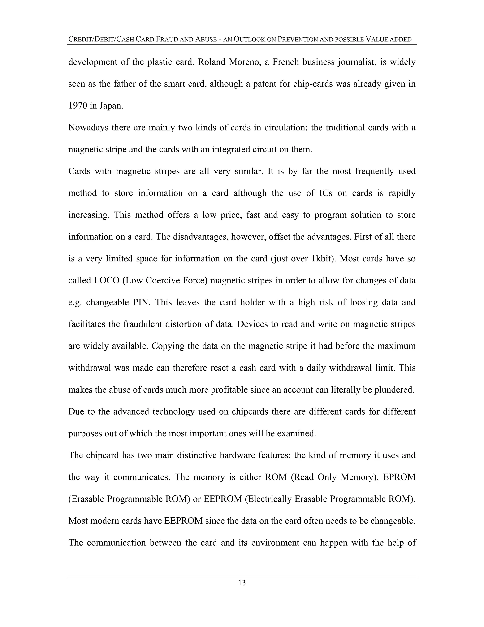 CREDIT/DEBIT/CASH CARD FRAUD AND ABUSE - AN OUTLOOK ON PREVENTION AND POSSIBLE VALUE ADDED
development of the plastic card. Roland Moreno, a French business journalist, is widely
seen as the father of the smart card, although a patent for chip-cards was already given in
1970 in Japan.
Nowadays there are mainly two kinds of cards in circulation: the traditional cards with a
magnetic stripe and the cards with an integrated circuit on them.
Cards with magnetic stripes are all very similar. It is by far the most frequently used
method to store information on a card although the use of ICs on cards is rapidly
increasing. This method offers a low price, fast and easy to program solution to store
information on a card. The disadvantages, however, offset the advantages. First of all there
is a very limited space for information on the card (just over 1kbit). Most cards have so
called LOCO (Low Coercive Force) magnetic stripes in order to allow for changes of data
e.g. changeable PIN. This leaves the card holder with a high risk of loosing data and
facilitates the fraudulent distortion of data. Devices to read and write on magnetic stripes
are widely available. Copying the data on the magnetic stripe it had before the maximum
withdrawal was made can therefore reset a cash card with a daily withdrawal limit. This
makes the abuse of cards much more profitable since an account can literally be plundered.
Due to the advanced technology used on chipcards there are different cards for different
purposes out of which the most important ones will be examined.
The chipcard has two main distinctive hardware features: the kind of memory it uses and
the way it communicates. The memory is either ROM (Read Only Memory), EPROM
(Erasable Programmable ROM) or EEPROM (Electrically Erasable Programmable ROM).
Most modern cards have EEPROM since the data on the card often needs to be changeable.
The communication between the card and its environment can happen with the help of
13
 