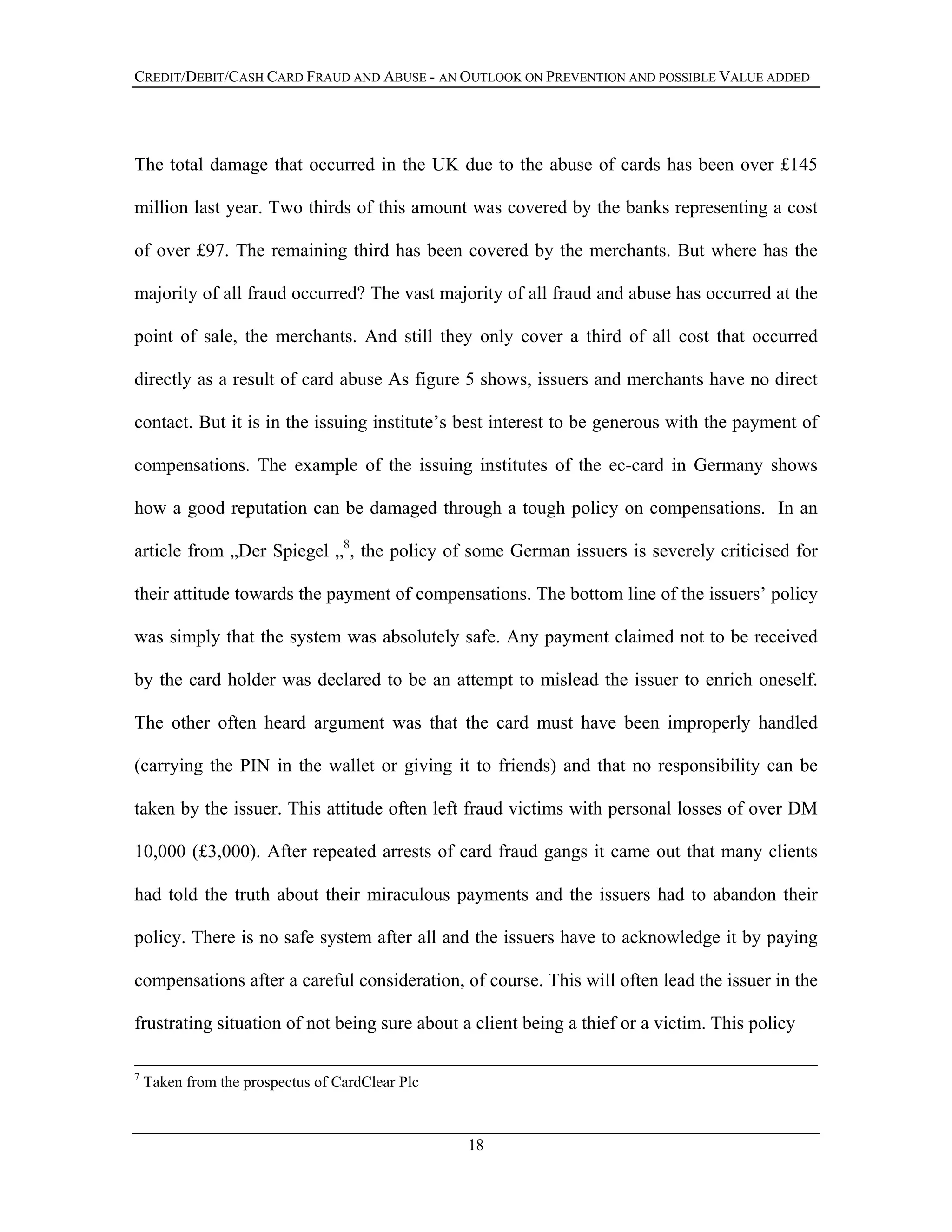 CREDIT/DEBIT/CASH CARD FRAUD AND ABUSE - AN OUTLOOK ON PREVENTION AND POSSIBLE VALUE ADDED
The total damage that occurred in the UK due to the abuse of cards has been over £145
million last year. Two thirds of this amount was covered by the banks representing a cost
of over £97. The remaining third has been covered by the merchants. But where has the
majority of all fraud occurred? The vast majority of all fraud and abuse has occurred at the
point of sale, the merchants. And still they only cover a third of all cost that occurred
directly as a result of card abuse As figure 5 shows, issuers and merchants have no direct
contact. But it is in the issuing institute’s best interest to be generous with the payment of
compensations. The example of the issuing institutes of the ec-card in Germany shows
how a good reputation can be damaged through a tough policy on compensations. In an
article from „Der Spiegel „8
, the policy of some German issuers is severely criticised for
their attitude towards the payment of compensations. The bottom line of the issuers’ policy
was simply that the system was absolutely safe. Any payment claimed not to be received
by the card holder was declared to be an attempt to mislead the issuer to enrich oneself.
The other often heard argument was that the card must have been improperly handled
(carrying the PIN in the wallet or giving it to friends) and that no responsibility can be
taken by the issuer. This attitude often left fraud victims with personal losses of over DM
10,000 (£3,000). After repeated arrests of card fraud gangs it came out that many clients
had told the truth about their miraculous payments and the issuers had to abandon their
policy. There is no safe system after all and the issuers have to acknowledge it by paying
compensations after a careful consideration, of course. This will often lead the issuer in the
frustrating situation of not being sure about a client being a thief or a victim. This policy
7
Taken from the prospectus of CardClear Plc
18
 