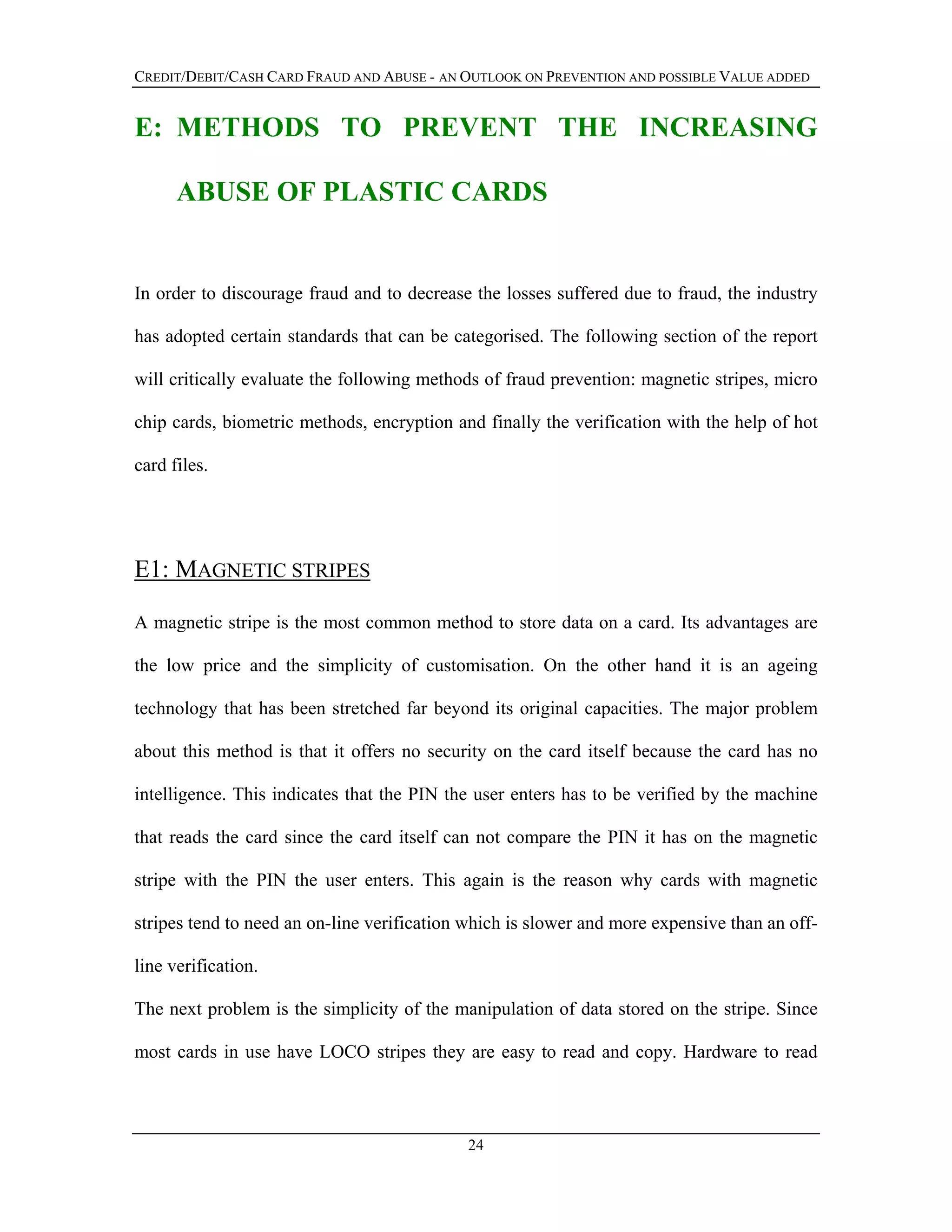 CREDIT/DEBIT/CASH CARD FRAUD AND ABUSE - AN OUTLOOK ON PREVENTION AND POSSIBLE VALUE ADDED
E: METHODS TO PREVENT THE INCREASING
ABUSE OF PLASTIC CARDS
In order to discourage fraud and to decrease the losses suffered due to fraud, the industry
has adopted certain standards that can be categorised. The following section of the report
will critically evaluate the following methods of fraud prevention: magnetic stripes, micro
chip cards, biometric methods, encryption and finally the verification with the help of hot
card files.
E1: MAGNETIC STRIPES
A magnetic stripe is the most common method to store data on a card. Its advantages are
the low price and the simplicity of customisation. On the other hand it is an ageing
technology that has been stretched far beyond its original capacities. The major problem
about this method is that it offers no security on the card itself because the card has no
intelligence. This indicates that the PIN the user enters has to be verified by the machine
that reads the card since the card itself can not compare the PIN it has on the magnetic
stripe with the PIN the user enters. This again is the reason why cards with magnetic
stripes tend to need an on-line verification which is slower and more expensive than an off-
line verification.
The next problem is the simplicity of the manipulation of data stored on the stripe. Since
most cards in use have LOCO stripes they are easy to read and copy. Hardware to read
24
 
