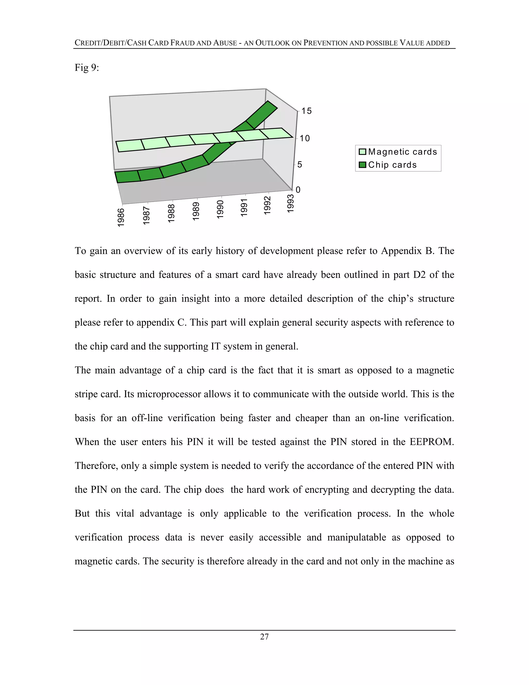 CREDIT/DEBIT/CASH CARD FRAUD AND ABUSE - AN OUTLOOK ON PREVENTION AND POSSIBLE VALUE ADDED
Fig 9:
1986
1987
1988
1989
1990
1991
1992
1993
0
5
10
15
Magnetic cards
Chip cards
To gain an overview of its early history of development please refer to Appendix B. The
basic structure and features of a smart card have already been outlined in part D2 of the
report. In order to gain insight into a more detailed description of the chip’s structure
please refer to appendix C. This part will explain general security aspects with reference to
the chip card and the supporting IT system in general.
The main advantage of a chip card is the fact that it is smart as opposed to a magnetic
stripe card. Its microprocessor allows it to communicate with the outside world. This is the
basis for an off-line verification being faster and cheaper than an on-line verification.
When the user enters his PIN it will be tested against the PIN stored in the EEPROM.
Therefore, only a simple system is needed to verify the accordance of the entered PIN with
the PIN on the card. The chip does the hard work of encrypting and decrypting the data.
But this vital advantage is only applicable to the verification process. In the whole
verification process data is never easily accessible and manipulatable as opposed to
magnetic cards. The security is therefore already in the card and not only in the machine as
27
 