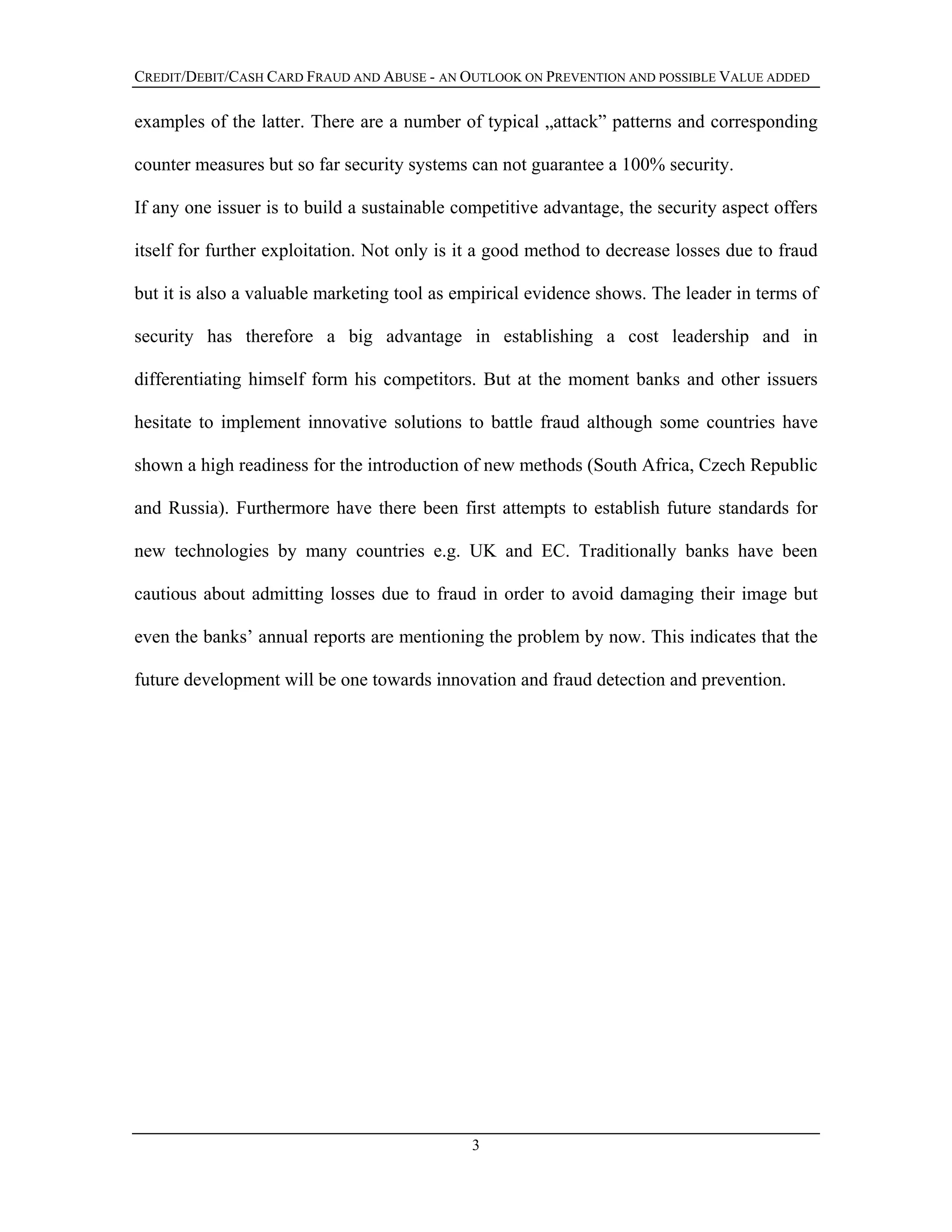 CREDIT/DEBIT/CASH CARD FRAUD AND ABUSE - AN OUTLOOK ON PREVENTION AND POSSIBLE VALUE ADDED
examples of the latter. There are a number of typical „attack” patterns and corresponding
counter measures but so far security systems can not guarantee a 100% security.
If any one issuer is to build a sustainable competitive advantage, the security aspect offers
itself for further exploitation. Not only is it a good method to decrease losses due to fraud
but it is also a valuable marketing tool as empirical evidence shows. The leader in terms of
security has therefore a big advantage in establishing a cost leadership and in
differentiating himself form his competitors. But at the moment banks and other issuers
hesitate to implement innovative solutions to battle fraud although some countries have
shown a high readiness for the introduction of new methods (South Africa, Czech Republic
and Russia). Furthermore have there been first attempts to establish future standards for
new technologies by many countries e.g. UK and EC. Traditionally banks have been
cautious about admitting losses due to fraud in order to avoid damaging their image but
even the banks’ annual reports are mentioning the problem by now. This indicates that the
future development will be one towards innovation and fraud detection and prevention.
3
 