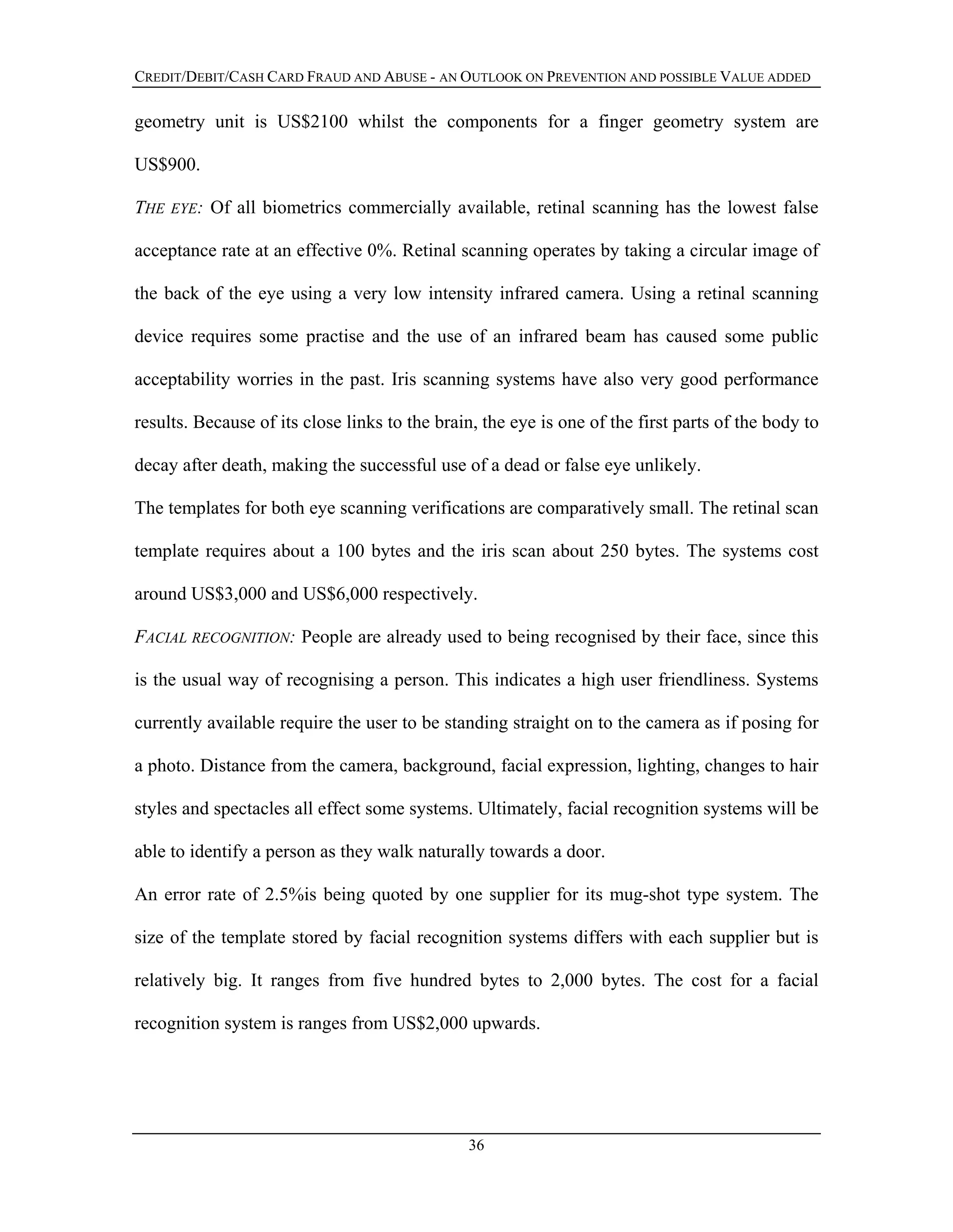 CREDIT/DEBIT/CASH CARD FRAUD AND ABUSE - AN OUTLOOK ON PREVENTION AND POSSIBLE VALUE ADDED
geometry unit is US$2100 whilst the components for a finger geometry system are
US$900.
THE EYE: Of all biometrics commercially available, retinal scanning has the lowest false
acceptance rate at an effective 0%. Retinal scanning operates by taking a circular image of
the back of the eye using a very low intensity infrared camera. Using a retinal scanning
device requires some practise and the use of an infrared beam has caused some public
acceptability worries in the past. Iris scanning systems have also very good performance
results. Because of its close links to the brain, the eye is one of the first parts of the body to
decay after death, making the successful use of a dead or false eye unlikely.
The templates for both eye scanning verifications are comparatively small. The retinal scan
template requires about a 100 bytes and the iris scan about 250 bytes. The systems cost
around US$3,000 and US$6,000 respectively.
FACIAL RECOGNITION: People are already used to being recognised by their face, since this
is the usual way of recognising a person. This indicates a high user friendliness. Systems
currently available require the user to be standing straight on to the camera as if posing for
a photo. Distance from the camera, background, facial expression, lighting, changes to hair
styles and spectacles all effect some systems. Ultimately, facial recognition systems will be
able to identify a person as they walk naturally towards a door.
An error rate of 2.5%is being quoted by one supplier for its mug-shot type system. The
size of the template stored by facial recognition systems differs with each supplier but is
relatively big. It ranges from five hundred bytes to 2,000 bytes. The cost for a facial
recognition system is ranges from US$2,000 upwards.
36
 