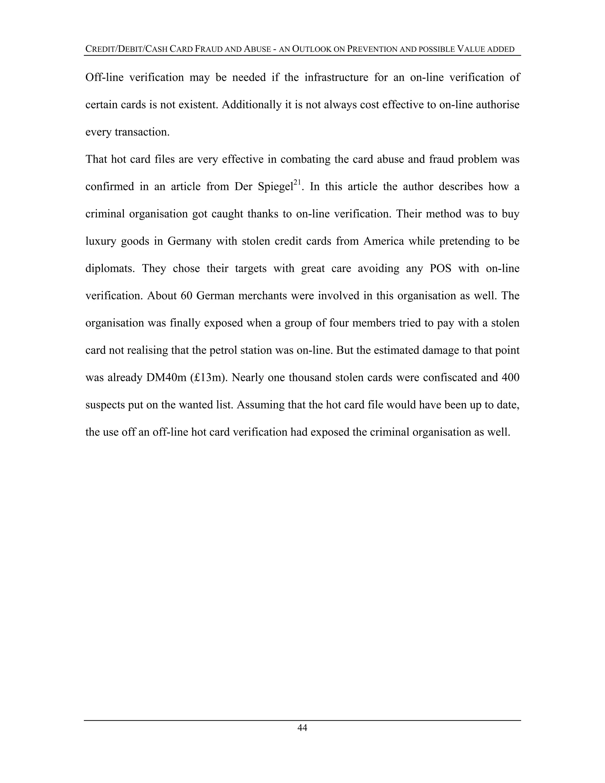 CREDIT/DEBIT/CASH CARD FRAUD AND ABUSE - AN OUTLOOK ON PREVENTION AND POSSIBLE VALUE ADDED
Off-line verification may be needed if the infrastructure for an on-line verification of
certain cards is not existent. Additionally it is not always cost effective to on-line authorise
every transaction.
That hot card files are very effective in combating the card abuse and fraud problem was
confirmed in an article from Der Spiegel21
. In this article the author describes how a
criminal organisation got caught thanks to on-line verification. Their method was to buy
luxury goods in Germany with stolen credit cards from America while pretending to be
diplomats. They chose their targets with great care avoiding any POS with on-line
verification. About 60 German merchants were involved in this organisation as well. The
organisation was finally exposed when a group of four members tried to pay with a stolen
card not realising that the petrol station was on-line. But the estimated damage to that point
was already DM40m (£13m). Nearly one thousand stolen cards were confiscated and 400
suspects put on the wanted list. Assuming that the hot card file would have been up to date,
the use off an off-line hot card verification had exposed the criminal organisation as well.
44
 