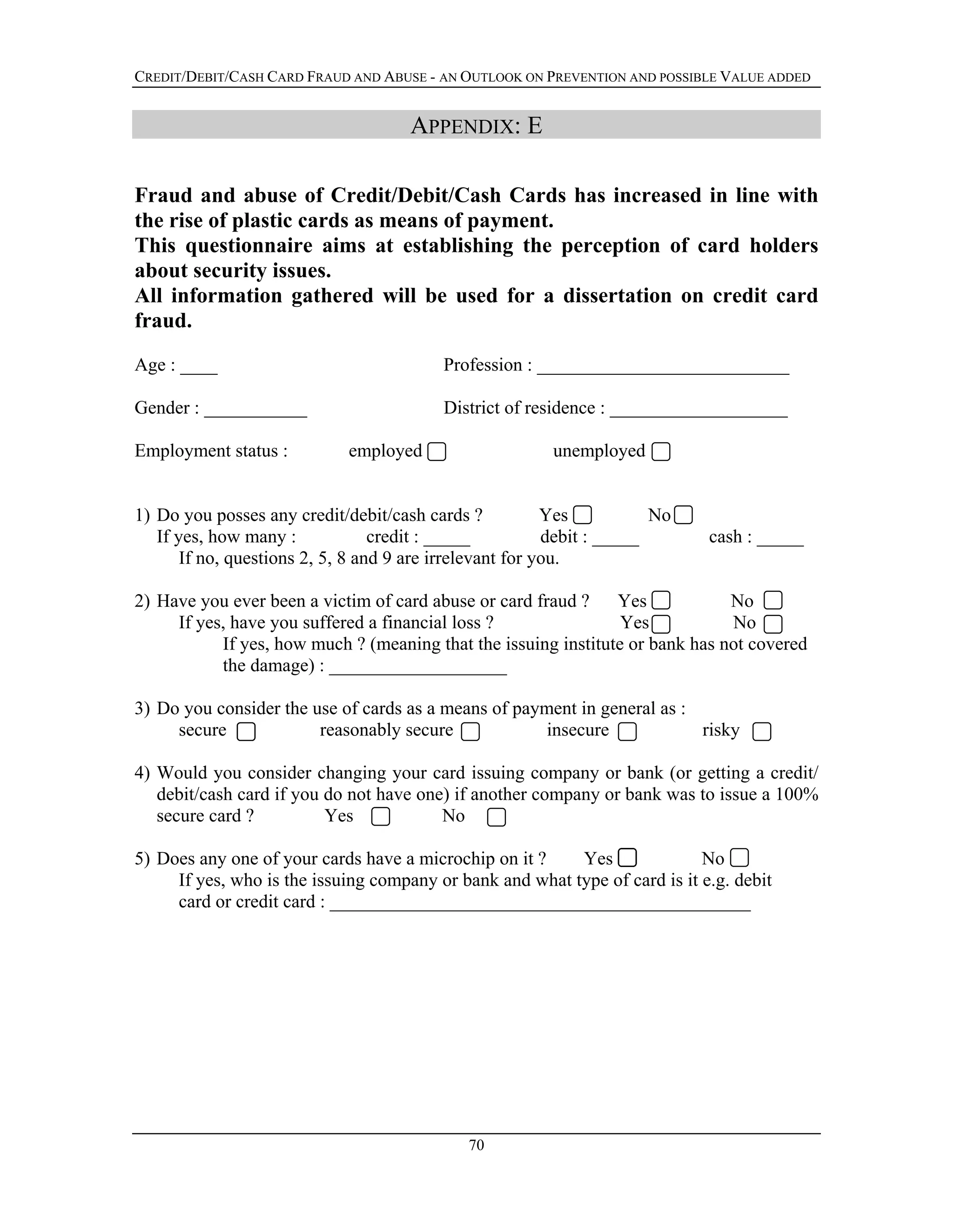 CREDIT/DEBIT/CASH CARD FRAUD AND ABUSE - AN OUTLOOK ON PREVENTION AND POSSIBLE VALUE ADDED
APPENDIX: E
Fraud and abuse of Credit/Debit/Cash Cards has increased in line with
the rise of plastic cards as means of payment.
This questionnaire aims at establishing the perception of card holders
about security issues.
All information gathered will be used for a dissertation on credit card
fraud.
Age : ____ Profession : ___________________________
Gender : ___________ District of residence : ___________________
Employment status : employed unemployed
1) Do you posses any credit/debit/cash cards ? Yes No
If yes, how many : credit : _____ debit : _____ cash : _____
If no, questions 2, 5, 8 and 9 are irrelevant for you.
2) Have you ever been a victim of card abuse or card fraud ? Yes No
If yes, have you suffered a financial loss ? Yes No
If yes, how much ? (meaning that the issuing institute or bank has not covered
the damage) : ___________________
3) Do you consider the use of cards as a means of payment in general as :
secure reasonably secure insecure risky
4) Would you consider changing your card issuing company or bank (or getting a credit/
debit/cash card if you do not have one) if another company or bank was to issue a 100%
secure card ? Yes No
5) Does any one of your cards have a microchip on it ? Yes No
If yes, who is the issuing company or bank and what type of card is it e.g. debit
card or credit card : _____________________________________________
70
 