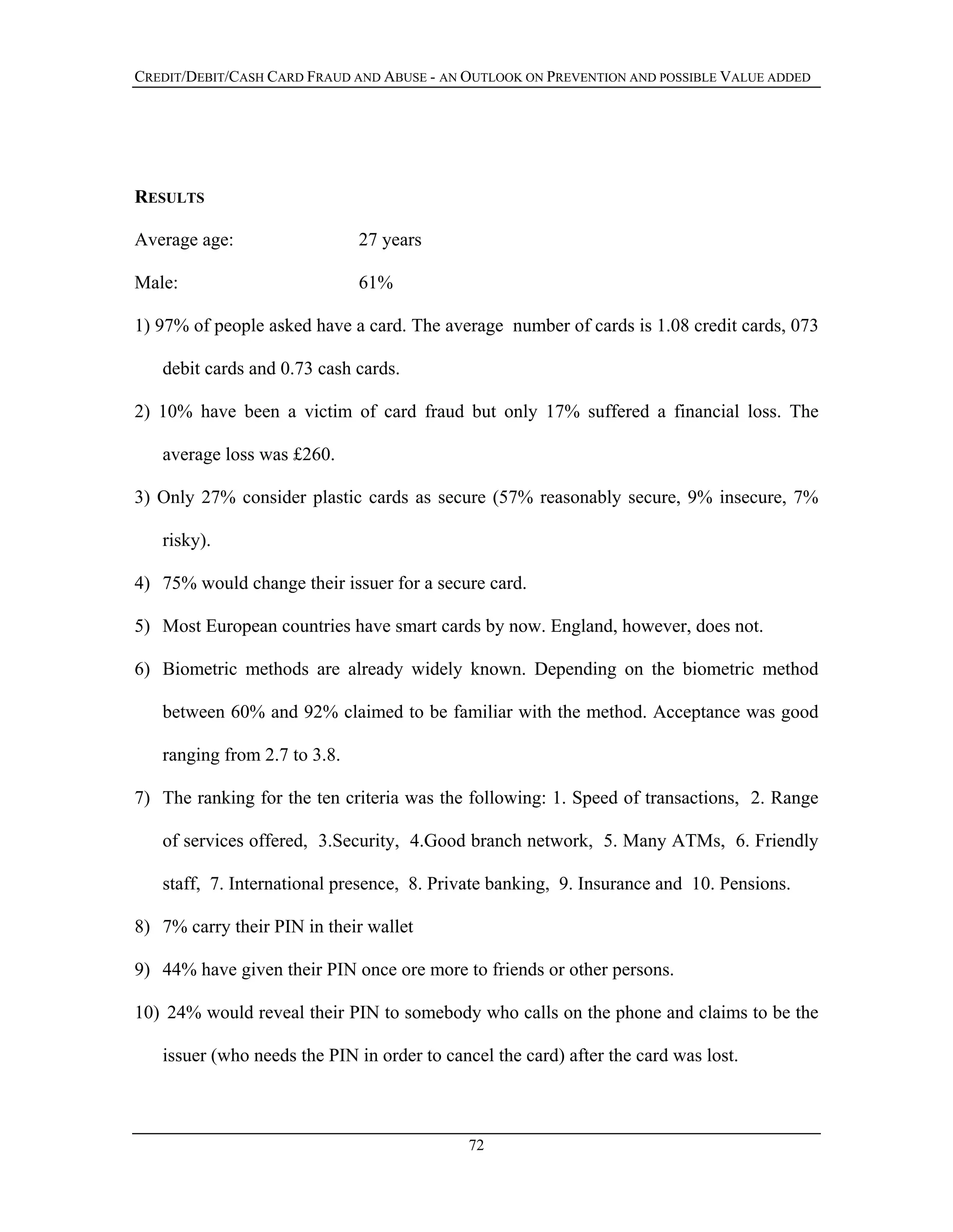 CREDIT/DEBIT/CASH CARD FRAUD AND ABUSE - AN OUTLOOK ON PREVENTION AND POSSIBLE VALUE ADDED
RESULTS
Average age: 27 years
Male: 61%
1) 97% of people asked have a card. The average number of cards is 1.08 credit cards, 073
debit cards and 0.73 cash cards.
2) 10% have been a victim of card fraud but only 17% suffered a financial loss. The
average loss was £260.
3) Only 27% consider plastic cards as secure (57% reasonably secure, 9% insecure, 7%
risky).
4) 75% would change their issuer for a secure card.
5) Most European countries have smart cards by now. England, however, does not.
6) Biometric methods are already widely known. Depending on the biometric method
between 60% and 92% claimed to be familiar with the method. Acceptance was good
ranging from 2.7 to 3.8.
7) The ranking for the ten criteria was the following: 1. Speed of transactions, 2. Range
of services offered, 3.Security, 4.Good branch network, 5. Many ATMs, 6. Friendly
staff, 7. International presence, 8. Private banking, 9. Insurance and 10. Pensions.
8) 7% carry their PIN in their wallet
9) 44% have given their PIN once ore more to friends or other persons.
10) 24% would reveal their PIN to somebody who calls on the phone and claims to be the
issuer (who needs the PIN in order to cancel the card) after the card was lost.
72
 