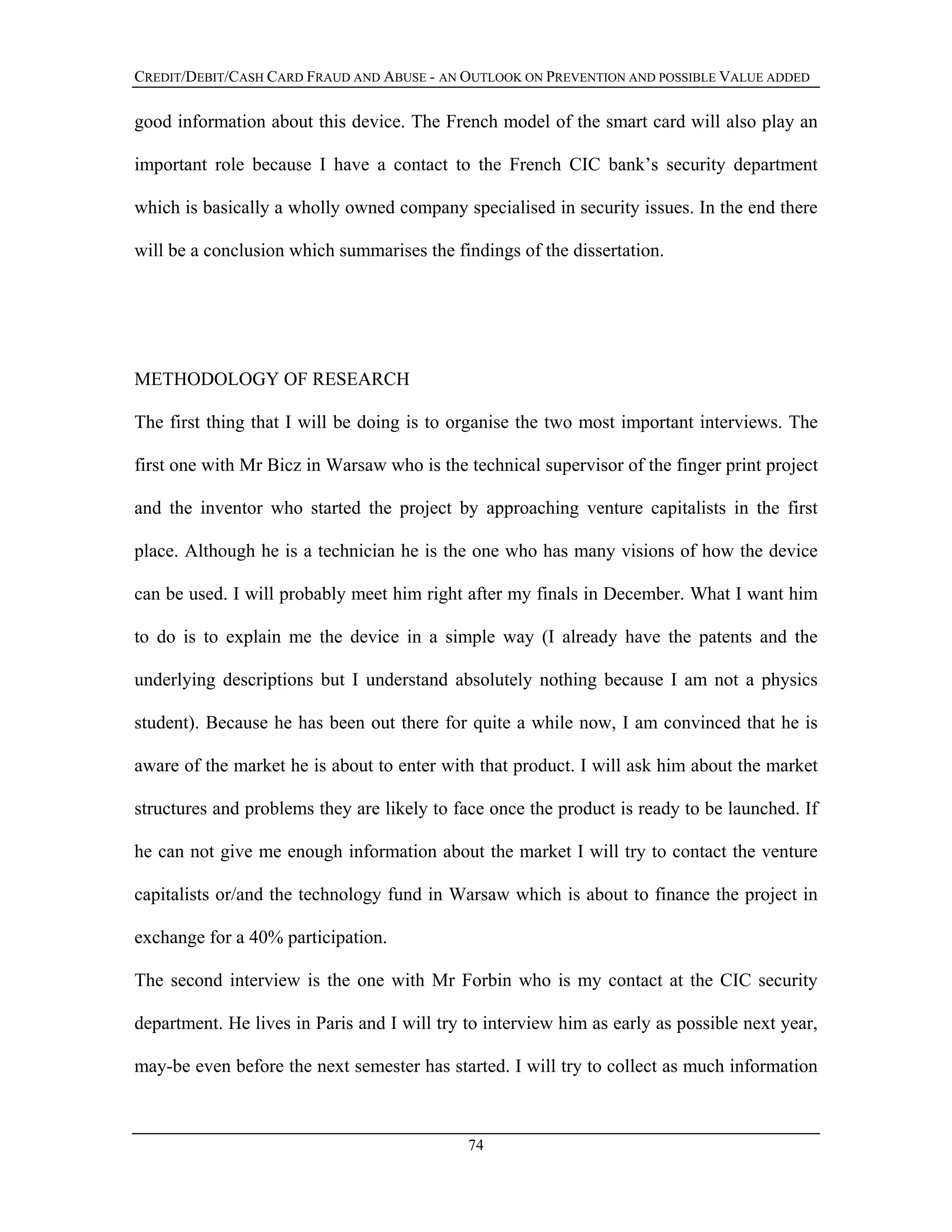 CREDIT/DEBIT/CASH CARD FRAUD AND ABUSE - AN OUTLOOK ON PREVENTION AND POSSIBLE VALUE ADDED
good information about this device. The French model of the smart card will also play an
important role because I have a contact to the French CIC bank’s security department
which is basically a wholly owned company specialised in security issues. In the end there
will be a conclusion which summarises the findings of the dissertation.
METHODOLOGY OF RESEARCH
The first thing that I will be doing is to organise the two most important interviews. The
first one with Mr Bicz in Warsaw who is the technical supervisor of the finger print project
and the inventor who started the project by approaching venture capitalists in the first
place. Although he is a technician he is the one who has many visions of how the device
can be used. I will probably meet him right after my finals in December. What I want him
to do is to explain me the device in a simple way (I already have the patents and the
underlying descriptions but I understand absolutely nothing because I am not a physics
student). Because he has been out there for quite a while now, I am convinced that he is
aware of the market he is about to enter with that product. I will ask him about the market
structures and problems they are likely to face once the product is ready to be launched. If
he can not give me enough information about the market I will try to contact the venture
capitalists or/and the technology fund in Warsaw which is about to finance the project in
exchange for a 40% participation.
The second interview is the one with Mr Forbin who is my contact at the CIC security
department. He lives in Paris and I will try to interview him as early as possible next year,
may-be even before the next semester has started. I will try to collect as much information
74
 