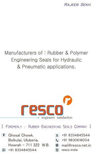 Manufacturers of : Rubber & Polymer 
Engineering Seals for Hydraulic 
& Pneumatic applications. 
engineers  satisfaction rreessccoo 
[ FOREMERLY : RUBBER ENGINEERING SEALS COMPANY ] 
[  ] +91 8334845544 
[  ] +91 9830618004 
[  ]  mail@resco.net.in 
[  ] resco.india 
[  ]  Ghosal Chowk, 
 Belkulai, Uluberia, 
 Howrah - 711 322  W.B. 
[  ] +91 8334845544 
Rajeeb  Sekh 
