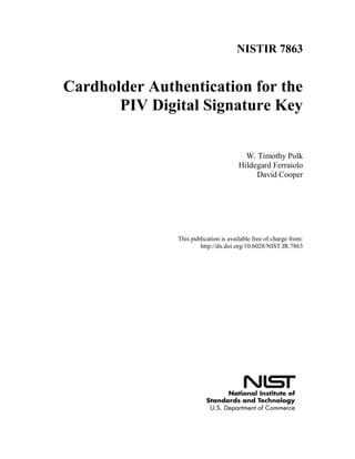 NISTIR 7863
Cardholder Authentication for the
PIV Digital Signature Key
W. Timothy Polk
Hildegard Ferraiolo
David Cooper
This publication is available free of charge from:
http://dx.doi.org/10.6028/NIST.IR.7863
 