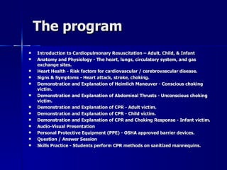 The program  Introduction to Cardiopulmonary Resuscitation – Adult, Child, & Infant   Anatomy and Physiology - The heart, lungs, circulatory system, and gas exchange sites.   Heart Health - Risk factors for cardiovascular / cerebrovascular disease.   Signs & Symptoms - Heart attack, stroke, choking.   Demonstration and Explanation of Heimlich Maneuver - Conscious choking victim.   Demonstration and Explanation of Abdominal Thrusts - Unconscious choking victim.   Demonstration and Explanation of CPR - Adult victim.   Demonstration and Explanation of CPR - Child victim.   Demonstration and Explanation of CPR and Choking Response - Infant victim.   Audio-Visual Presentation   Personal Protective Equipment (PPE) - OSHA approved barrier devices.   Question / Answer Session   Skills Practice - Students perform CPR methods on sanitized mannequins.   