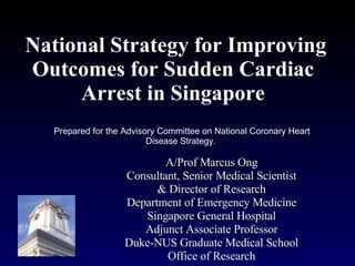 National Strategy for Improving Outcomes for Sudden Cardiac Arrest in Singapore A/Prof Marcus Ong Consultant, Senior Medical Scientist & Director of Research Department of Emergency Medicine Singapore General Hospital Adjunct Associate Professor Duke-NUS Graduate Medical School Office of Research Prepared for the Advisory Committee on National Coronary Heart Disease Strategy.  