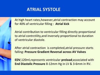 ATRIAL SYSTOLE
At high heart rates,however,atrial contraction may account
for 40% of ventricular filling : Atrial kick
Atrial contribution to ventricular filling directly proportional
to atrial contrctility,and inversely proportional to duration
ATRIAL SYSTOLE
of ventricular diastole.
After atrial contraction is completed,atrial pressure starts
falling: Pressure Gradient Reversal across AV Valves
EDV,120ml,represents ventricular preload;associated with
End Diastolic Pressure 8-12mm Hg in LV & 3-6mm in RV.

 