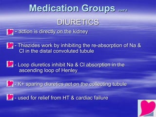 Medication Groups cont’d
DIURETICS
- action is directly on the kidney
- Thiazides work by inhibiting the re-absorption of Na &
Cl in the distal convoluted tubule
- Loop diuretics inhibit Na & Cl absorption in the
ascending loop of Henley
- K+ sparing diuretics act on the collecting tubule
- used for relief from HT & cardiac failure
 