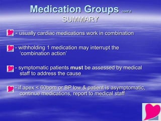 Medication Groups cont’d
SUMMARY
- usually cardiac medications work in combination
- withholding 1 medication may interrupt the
‘combination action’
- symptomatic patients must be assessed by medical
staff to address the cause
- if apex < 60bpm or BP low & patient is asymptomatic,
continue medications, report to medical staff
 
