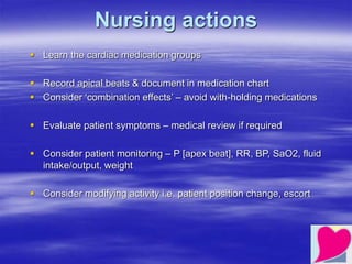 Nursing actions
 Learn the cardiac medication groups
 Record apical beats & document in medication chart
 Consider ‘combination effects’ – avoid with-holding medications
 Evaluate patient symptoms – medical review if required
 Consider patient monitoring – P [apex beat], RR, BP, SaO2, fluid
intake/output, weight
 Consider modifying activity i.e. patient position change, escort
 