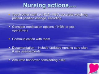 Nursing actionscont’d
 Teach other staff i.e. HCA - FBC, accurate weighing,
patient position change, escorting
 Consider medication options if NBM or pre-
operatively
 Communication with team
 Documentation – include updated nursing care plan
& risk assessments
 Accurate handover considering risks
 