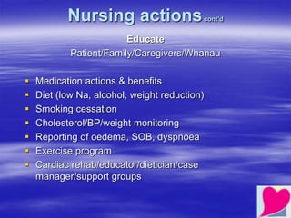 Nursing actionscont’d
Educate
Patient/Family/Caregivers/Whanau
 Medication actions & benefits
 Diet (low Na, alcohol, weight reduction)
 Smoking cessation
 Cholesterol/BP/weight monitoring
 Reporting of oedema, SOB, dyspnoea
 Exercise program
 Cardiac rehab/educator/dietician/case
manager/support groups
 