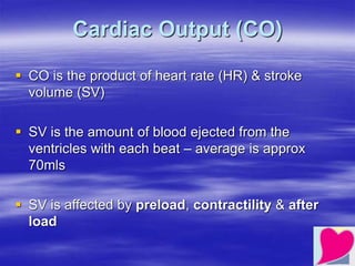 Cardiac Output (CO)
 CO is the product of heart rate (HR) & stroke
volume (SV)
 SV is the amount of blood ejected from the
ventricles with each beat – average is approx
70mls
 SV is affected by preload, contractility & after
load
 