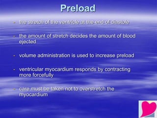 Preload
- the stretch of the ventricle at the end of diastole
- the amount of stretch decides the amount of blood
ejected
- volume administration is used to increase preload
- ventricular myocardium responds by contracting
more forcefully
- care must be taken not to overstretch the
myocardium
 