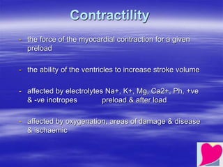 Contractility
- the force of the myocardial contraction for a given
preload
- the ability of the ventricles to increase stroke volume
- affected by electrolytes Na+, K+, Mg, Ca2+, Ph, +ve
& -ve inotropes preload & after load
- affected by oxygenation, areas of damage & disease
& ischaemic
 