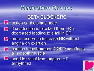 Medication Groups
BETA BLOCKERS
- action on the sinus node
- if conduction is blocked then HR is
decreased leading to a fall in BP
- more reserve to increase HR without
angina on exertion
- caution in asthma and COPD as affects
all smooth muscle
- used for relief from angina, HT,
arrhythmia
 