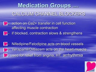Medication Groups cont’d
CALCIUM CHANNEL BLOCKERS
- action on Ca2+ transfer in cell function
affecting muscle contraction
- if blocked, contraction slows & strengthens
- Nifedipine/Felodipine acts on blood vessels
- Verapamil/Diltiazem acts on the heart muscle
- used for relief from angina, HT, arrhythmia
 