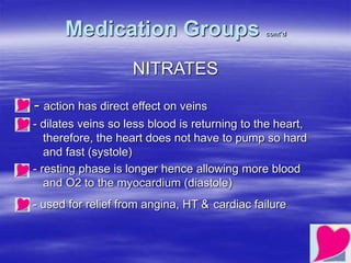 Medication Groups cont’d
NITRATES
- action has direct effect on veins
- dilates veins so less blood is returning to the heart,
therefore, the heart does not have to pump so hard
and fast (systole)
- resting phase is longer hence allowing more blood
and O2 to the myocardium (diastole)
- used for relief from angina, HT & cardiac failure
 