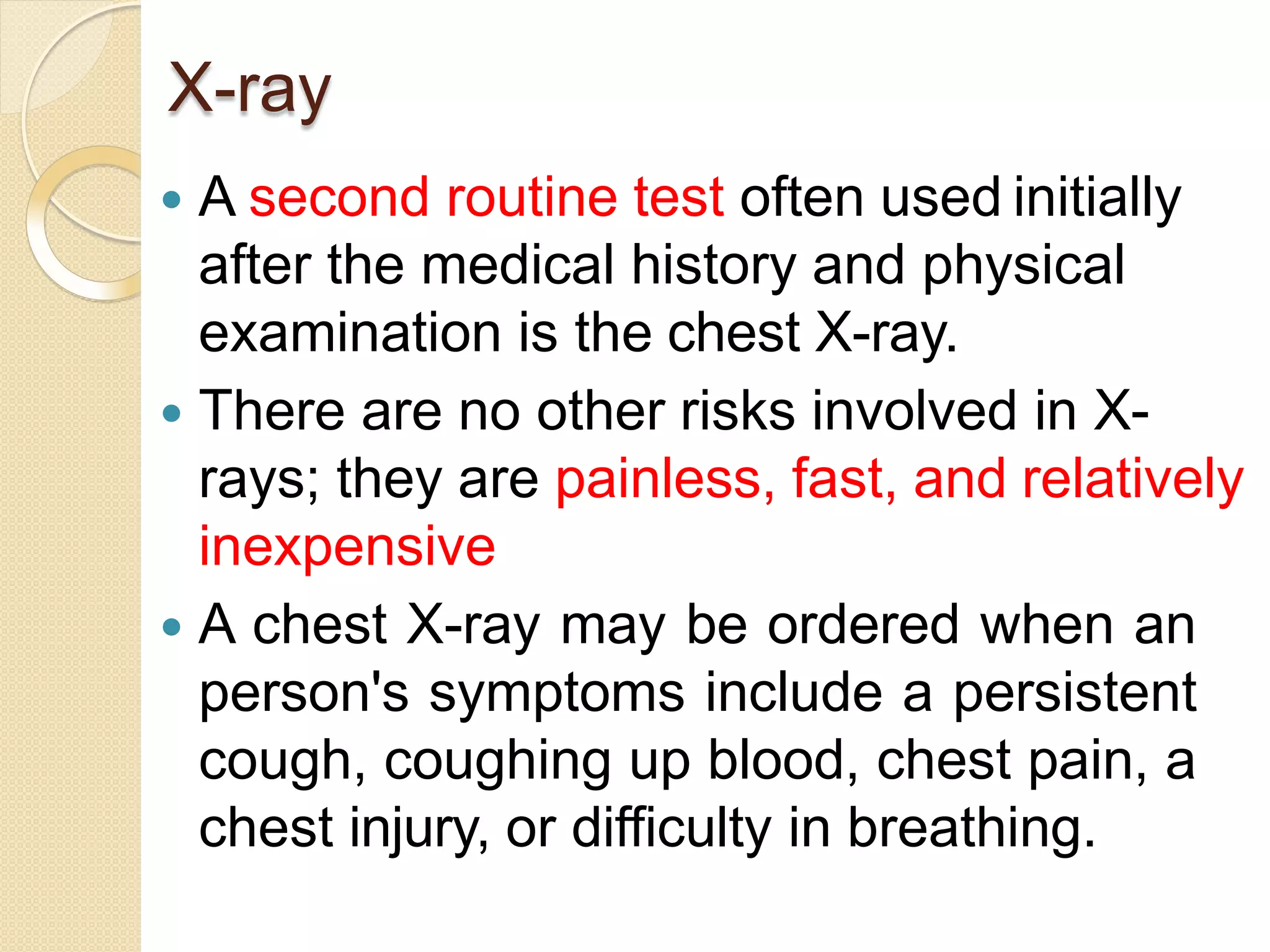 X-ray
 A second routine test often used initially
after the medical history and physical
examination is the chest X-ray.
 There are no other risks involved in X-
rays; they are painless, fast, and relatively
inexpensive
 A chest X-ray may be ordered when an
person's symptoms include a persistent
cough, coughing up blood, chest pain, a
chest injury, or difficulty in breathing.
 