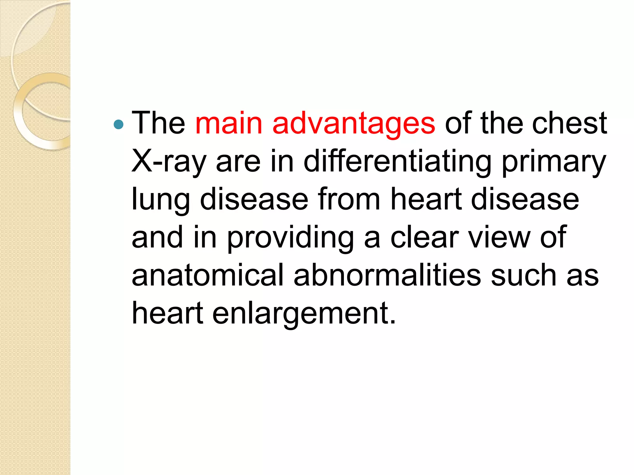  The main advantages of the chest
X-ray are in differentiating primary
lung disease from heart disease
and in providing a clear view of
anatomical abnormalities such as
heart enlargement.
 