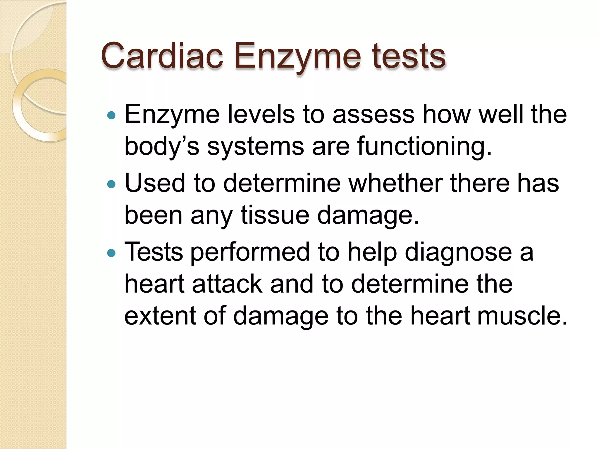 Cardiac Enzyme tests
 Enzyme levels to assess how well the
body’s systems are functioning.
 Used to determine whether there has
been any tissue damage.
 Tests performed to help diagnose a
heart attack and to determine the
extent of damage to the heart muscle.
 