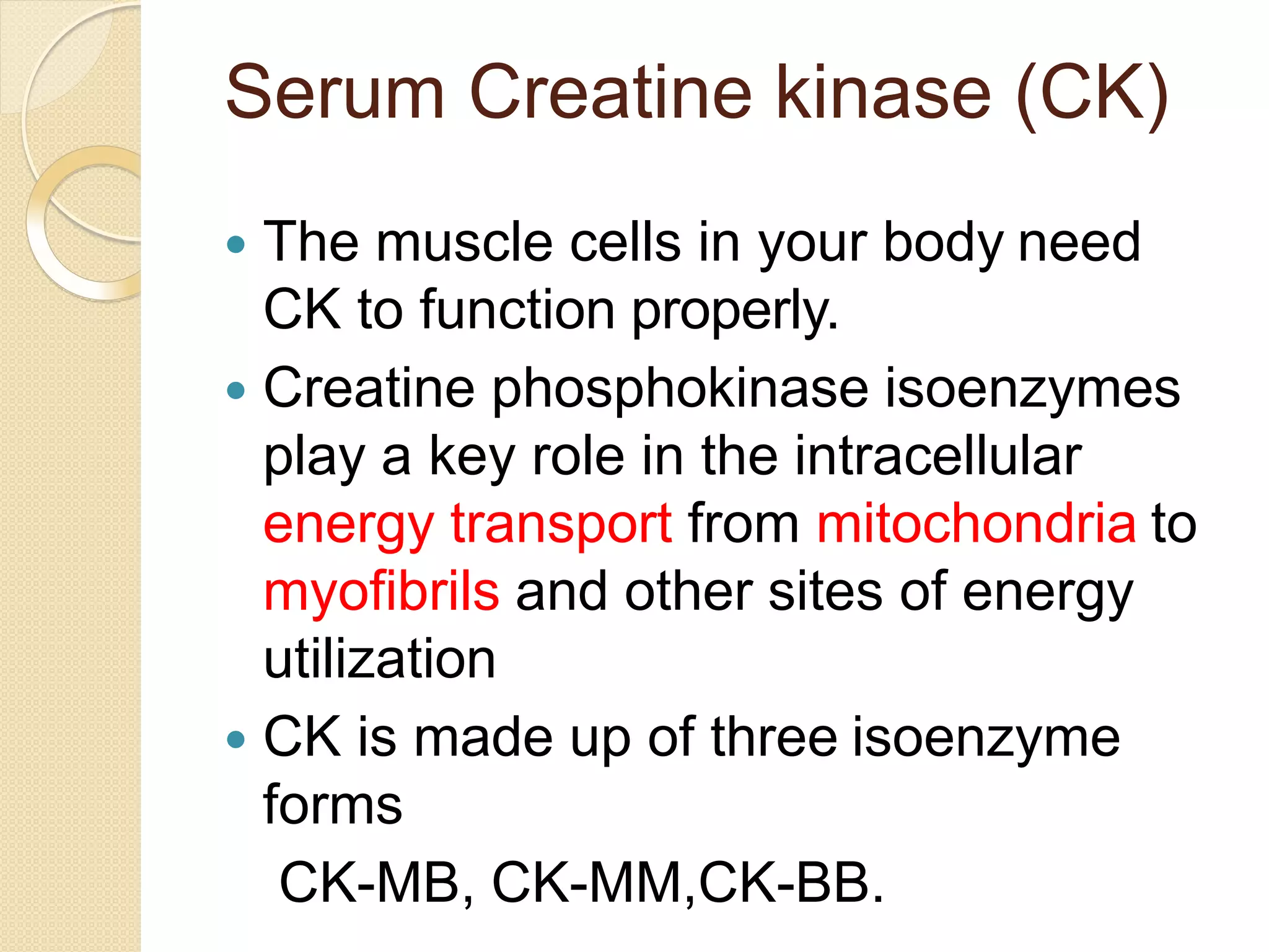 Serum Creatine kinase (CK)
 The muscle cells in your body need
CK to function properly.
 Creatine phosphokinase isoenzymes
play a key role in the intracellular
energy transport from mitochondria to
myofibrils and other sites of energy
utilization
 CK is made up of three isoenzyme
forms
CK-MB, CK-MM,CK-BB.
 