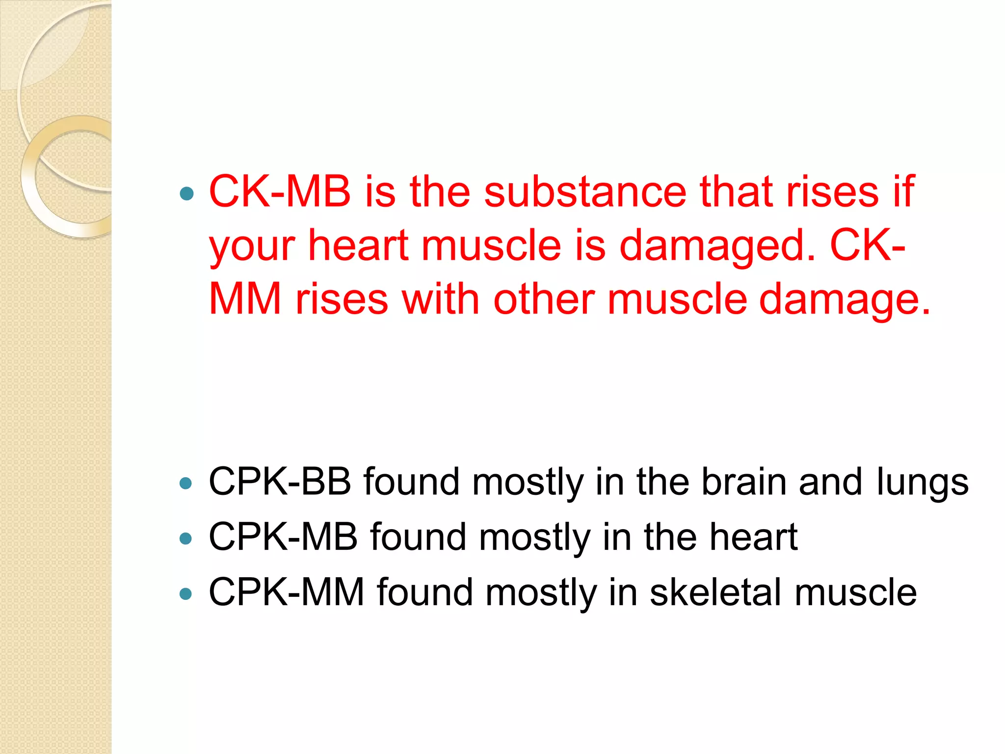  CK-MB is the substance that rises if
your heart muscle is damaged. CK-
MM rises with other muscle damage.
 CPK-BB found mostly in the brain and lungs
 CPK-MB found mostly in the heart
 CPK-MM found mostly in skeletal muscle
 