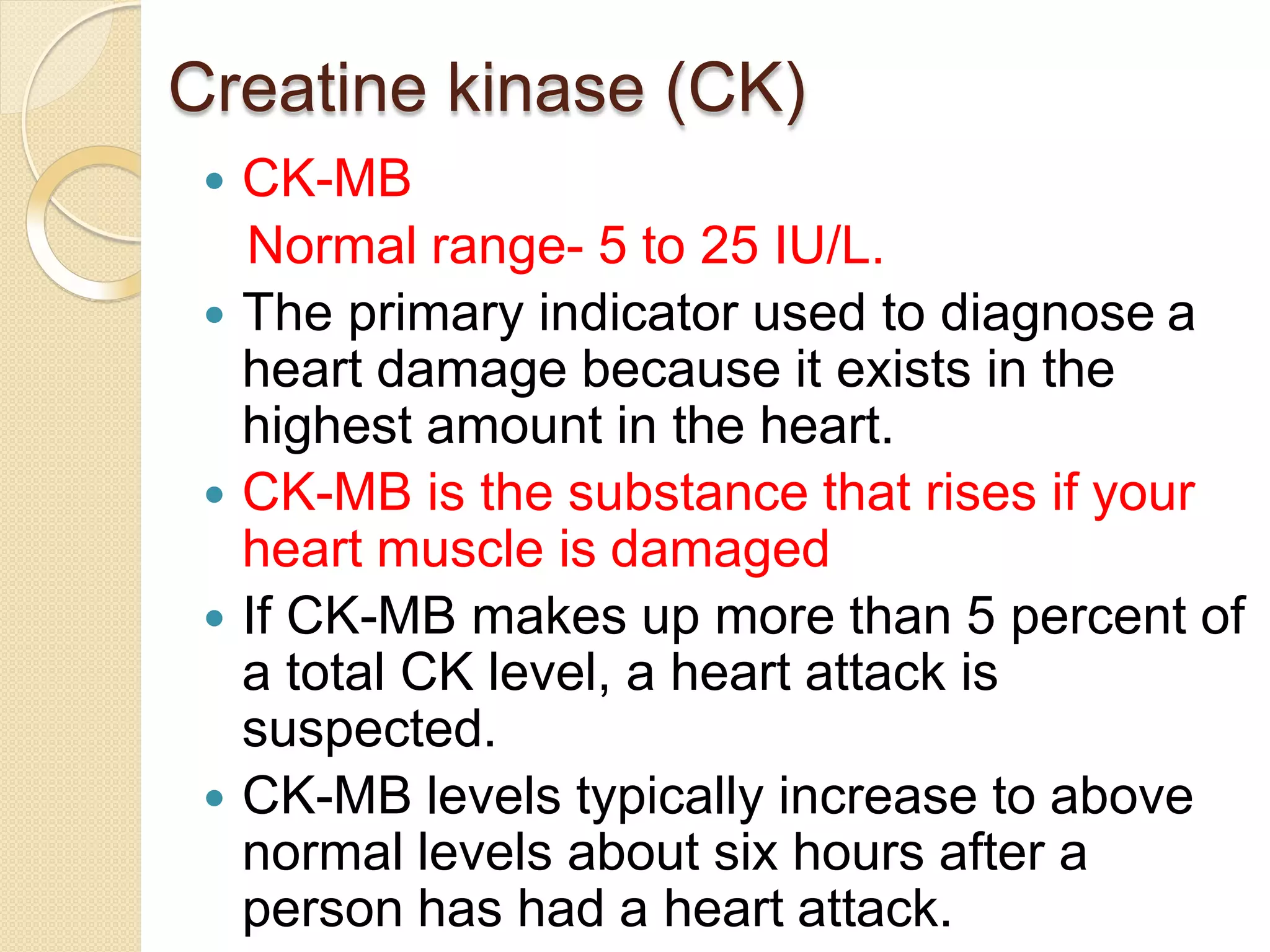 Creatine kinase (CK)
 CK-MB
Normal range- 5 to 25 IU/L.
 The primary indicator used to diagnose a
heart damage because it exists in the
highest amount in the heart.
 CK-MB is the substance that rises if your
heart muscle is damaged
 If CK-MB makes up more than 5 percent of
a total CK level, a heart attack is
suspected.
 CK-MB levels typically increase to above
normal levels about six hours after a
person has had a heart attack.
 