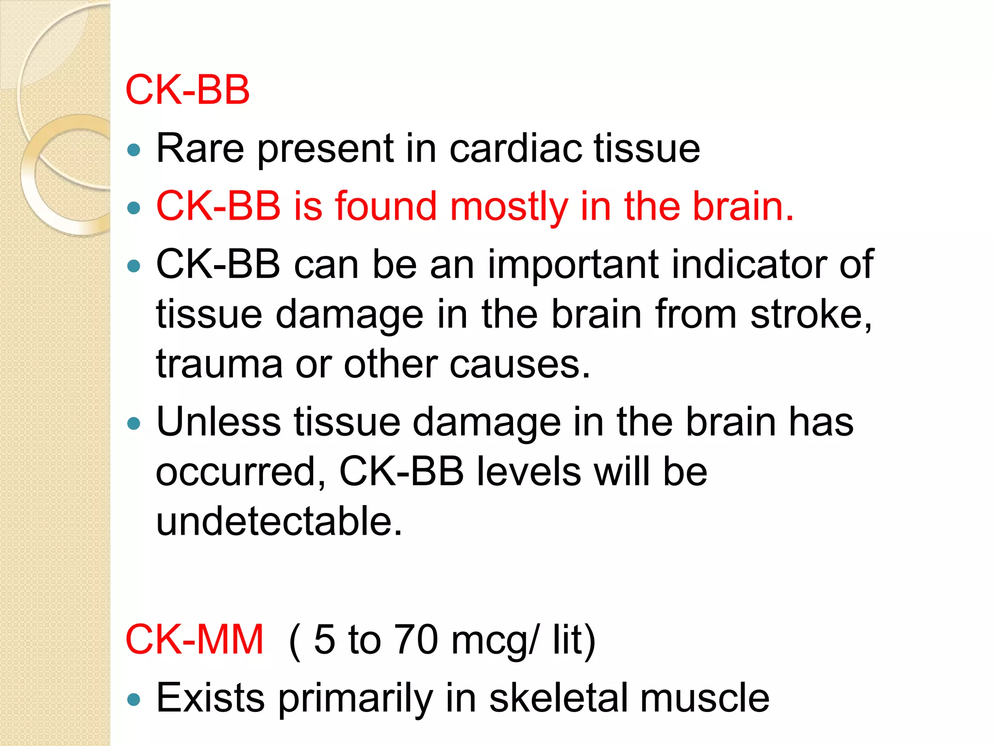 CK-BB
 Rare present in cardiac tissue
 CK-BB is found mostly in the brain.
 CK-BB can be an important indicator of
tissue damage in the brain from stroke,
trauma or other causes.
 Unless tissue damage in the brain has
occurred, CK-BB levels will be
undetectable.
CK-MM ( 5 to 70 mcg/ lit)
 Exists primarily in skeletal muscle
 