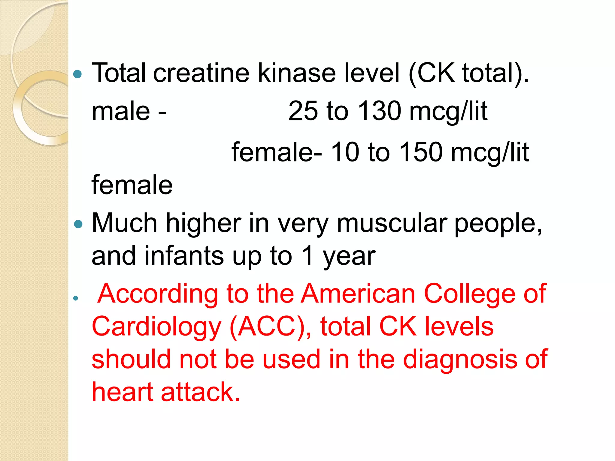  Total creatine kinase level (CK total).
male - 25 to 130 mcg/lit
female- 10 to 150 mcg/lit
female
 Much higher in very muscular people,
and infants up to 1 year
 According to the American College of
Cardiology (ACC), total CK levels
should not be used in the diagnosis of
heart attack.
 