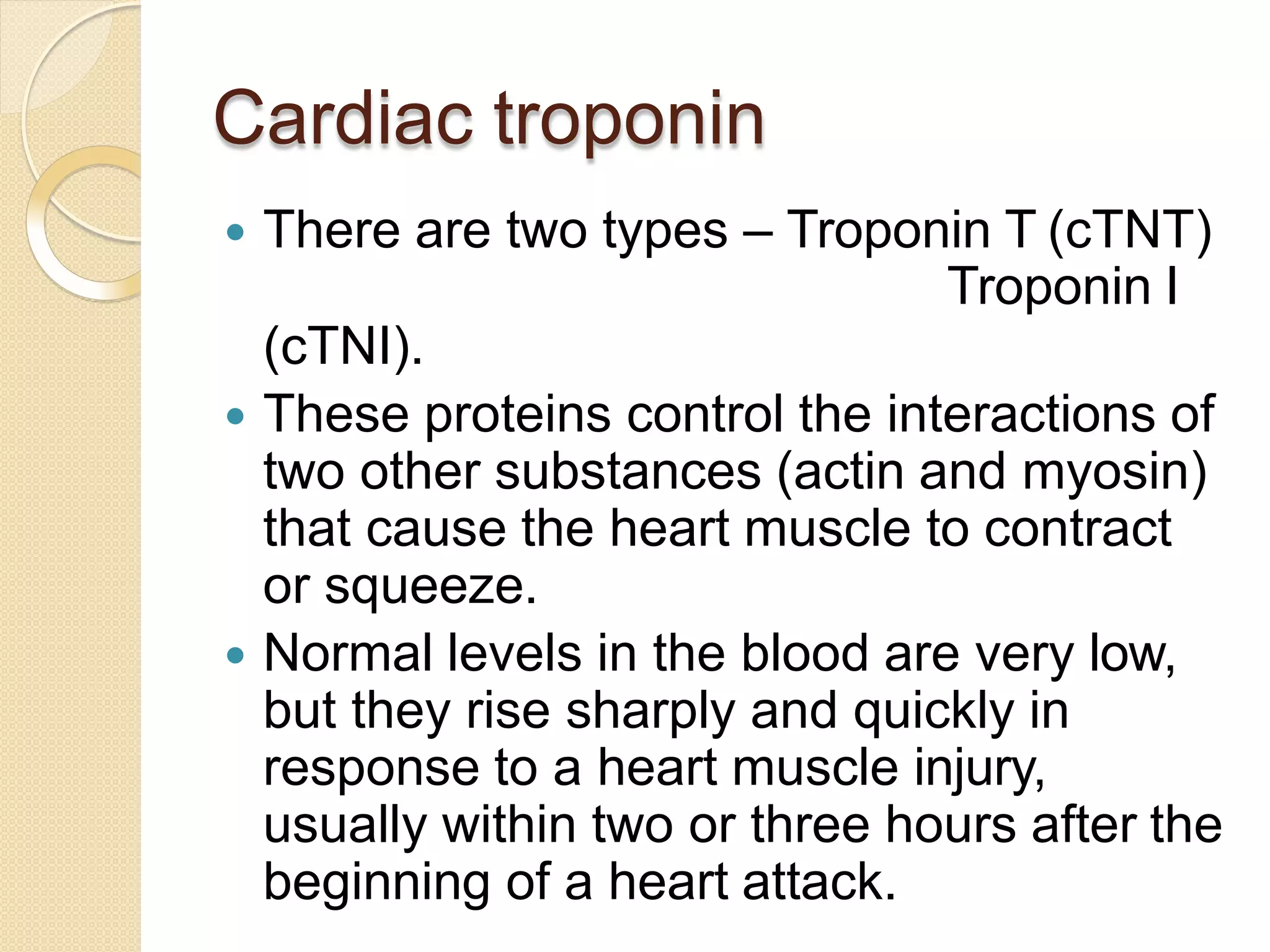 Cardiac troponin
 There are two types – Troponin T (cTNT)
Troponin I
(cTNI).
 These proteins control the interactions of
two other substances (actin and myosin)
that cause the heart muscle to contract
or squeeze.
 Normal levels in the blood are very low,
but they rise sharply and quickly in
response to a heart muscle injury,
usually within two or three hours after the
beginning of a heart attack.
 