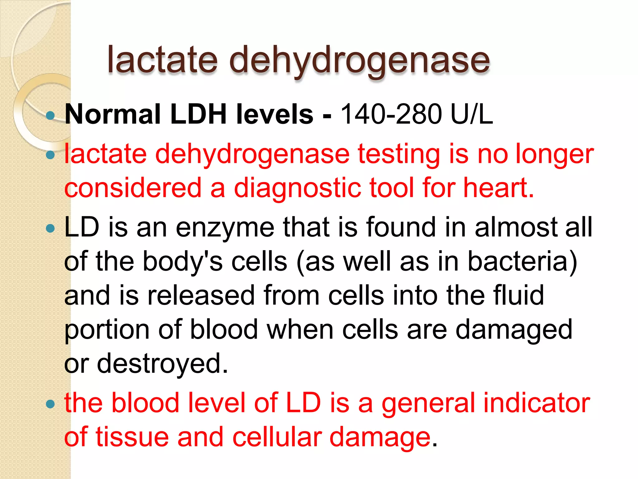 lactate dehydrogenase
 Normal LDH levels - 140-280 U/L
 lactate dehydrogenase testing is no longer
considered a diagnostic tool for heart.
 LD is an enzyme that is found in almost all
of the body's cells (as well as in bacteria)
and is released from cells into the fluid
portion of blood when cells are damaged
or destroyed.
 the blood level of LD is a general indicator
of tissue and cellular damage.
 