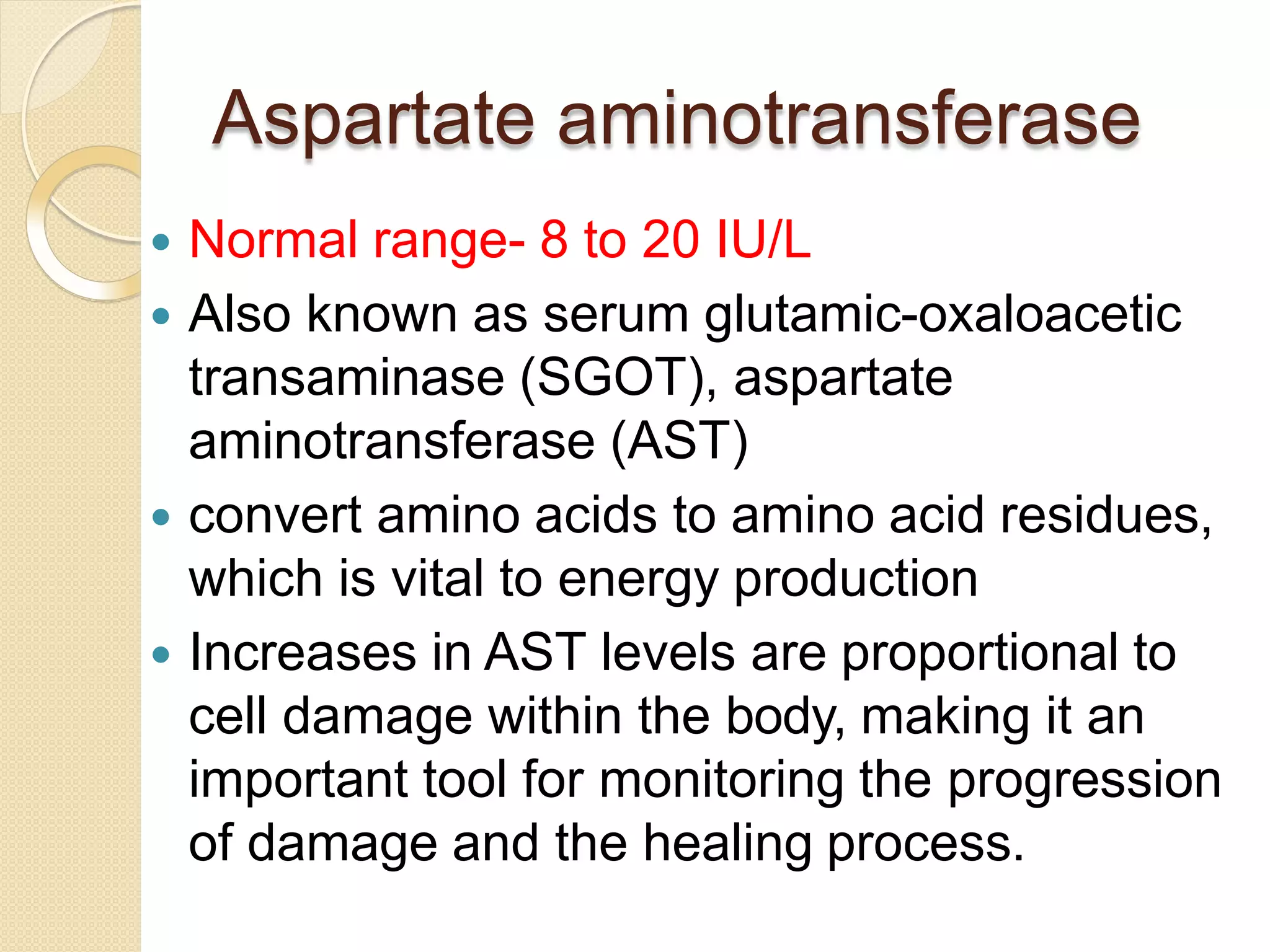 Aspartate aminotransferase
 Normal range- 8 to 20 IU/L
 Also known as serum glutamic-oxaloacetic
transaminase (SGOT), aspartate
aminotransferase (AST)
 convert amino acids to amino acid residues,
which is vital to energy production
 Increases in AST levels are proportional to
cell damage within the body, making it an
important tool for monitoring the progression
of damage and the healing process.
 