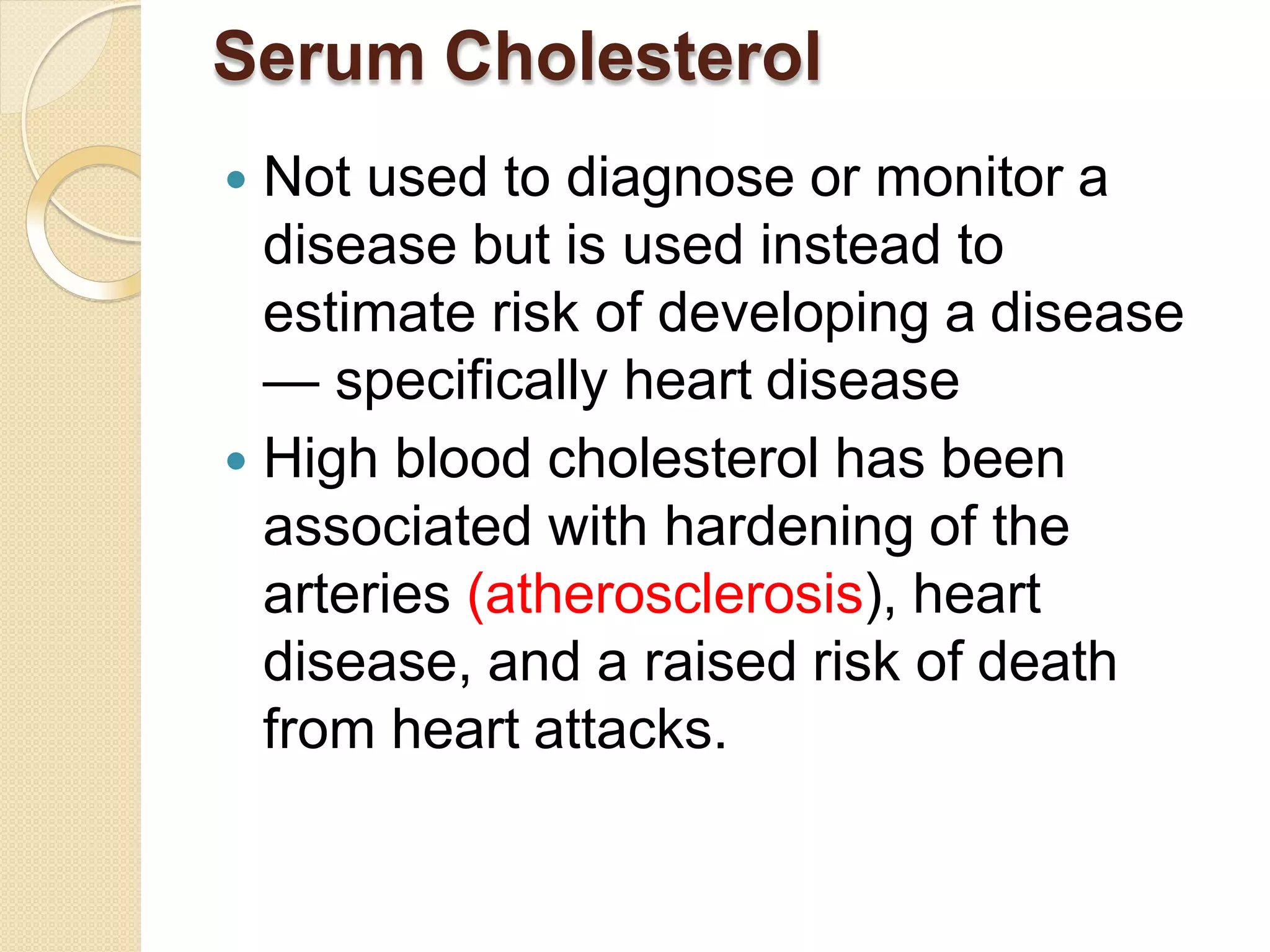 Serum Cholesterol
 Not used to diagnose or monitor a
disease but is used instead to
estimate risk of developing a disease
— specifically heart disease
 High blood cholesterol has been
associated with hardening of the
arteries (atherosclerosis), heart
disease, and a raised risk of death
from heart attacks.
 