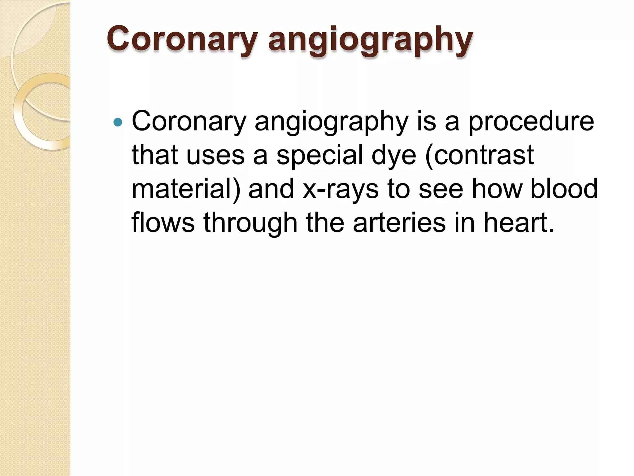 Coronary angiography
 Coronary angiography is a procedure
that uses a special dye (contrast
material) and x-rays to see how blood
flows through the arteries in heart.
 
