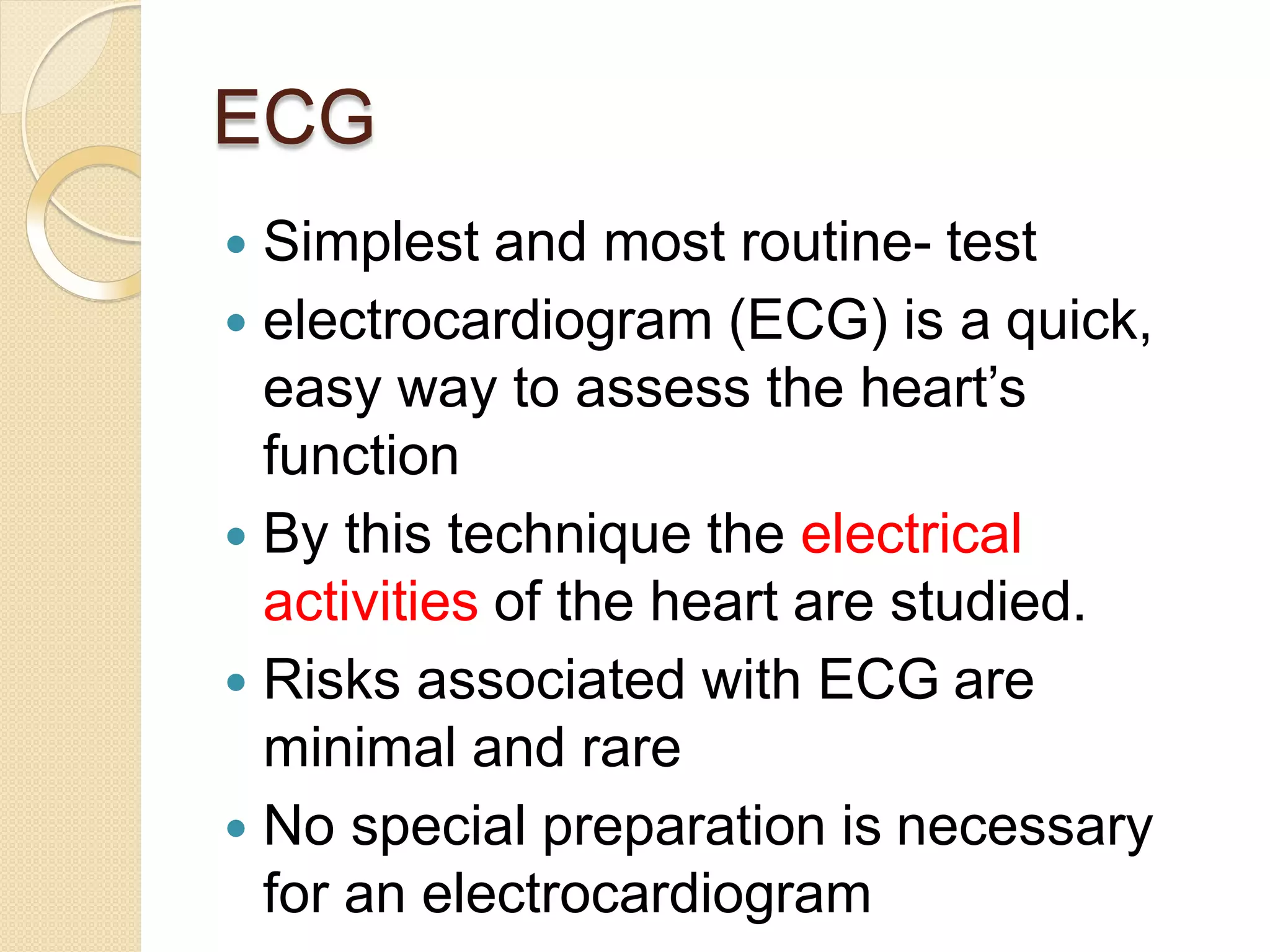 ECG
 Simplest and most routine- test
 electrocardiogram (ECG) is a quick,
easy way to assess the heart’s
function
 By this technique the electrical
activities of the heart are studied.
 Risks associated with ECG are
minimal and rare
 No special preparation is necessary
for an electrocardiogram
 