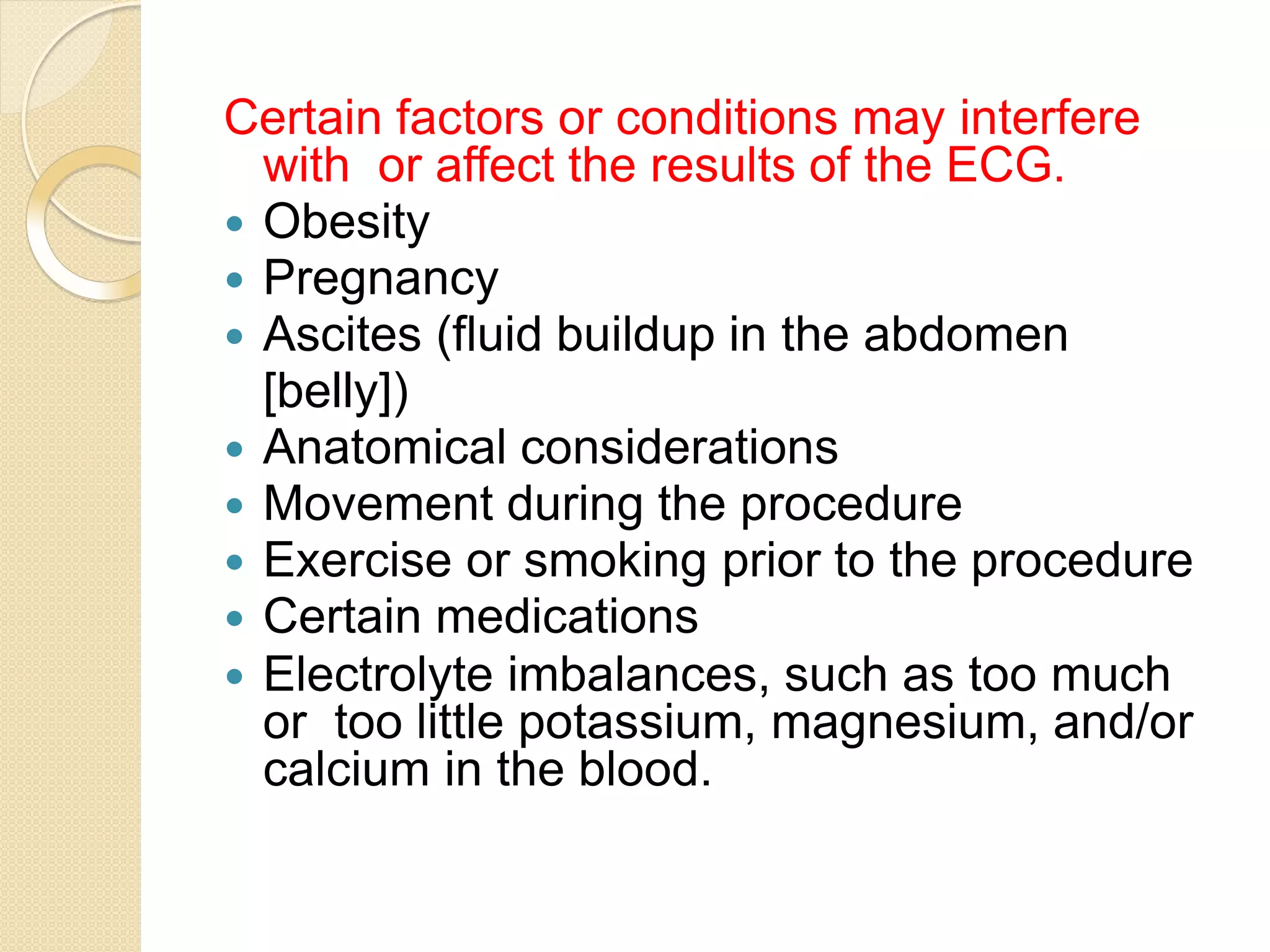 Certain factors or conditions may interfere
with or affect the results of the ECG.
 Obesity
 Pregnancy
 Ascites (fluid buildup in the abdomen
[belly])
 Anatomical considerations
 Movement during the procedure
 Exercise or smoking prior to the procedure
 Certain medications
 Electrolyte imbalances, such as too much
or too little potassium, magnesium, and/or
calcium in the blood.
 