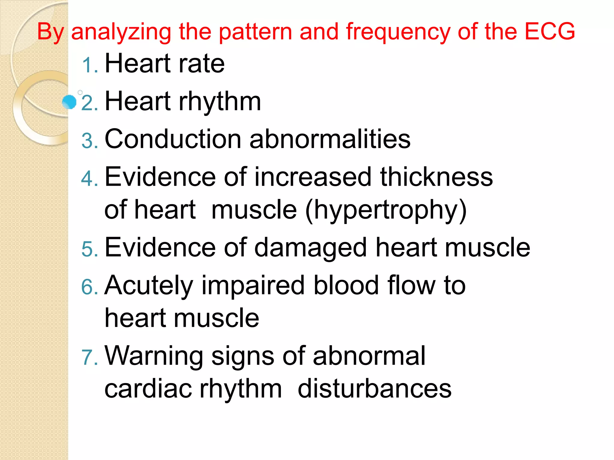 1. Heart rate
2. Heart rhythm
3. Conduction abnormalities
4. Evidence of increased thickness
of heart muscle (hypertrophy)
5. Evidence of damaged heart muscle
6. Acutely impaired blood flow to
heart muscle
7. Warning signs of abnormal
cardiac rhythm disturbances
By analyzing the pattern and frequency of the ECG
 